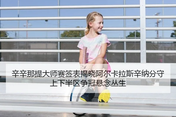 辛辛那提大师赛签表揭晓阿尔卡拉斯辛纳分守上下半区争冠悬念丛生